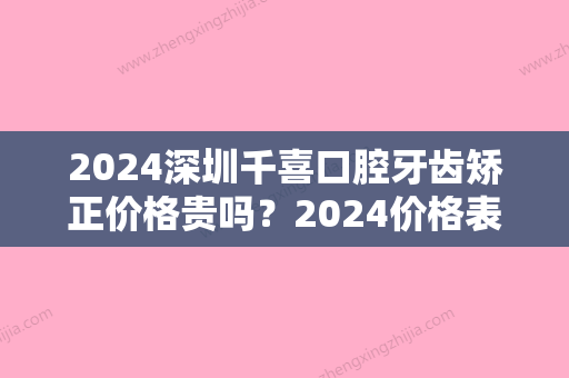 2024深圳千喜口腔牙齿矫正价格贵吗？2024价格表及案例一览