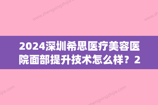 2024深圳希思医疗美容医院面部提升技术怎么样？2024招牌案例公布(深圳希思医疗美容整形医院怎么样)