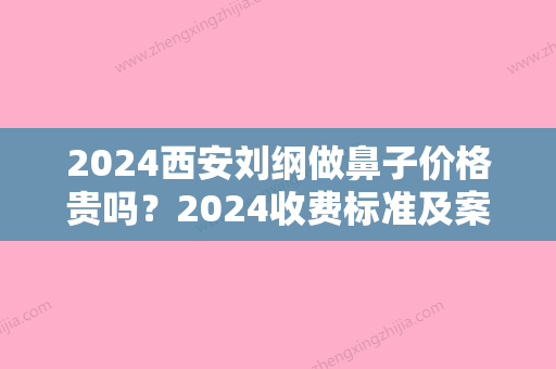 2024西安刘纲做鼻子价格贵吗？2024收费标准及案例分享