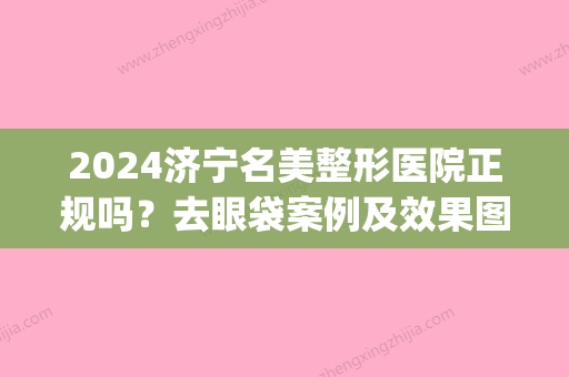 2024济宁名美整形医院正规吗？去眼袋案例及效果图公布(济宁名美整形美容医院)