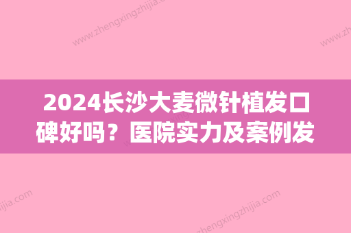 2024长沙大麦微针植发口碑好吗？医院实力及案例发布(大麦微针植发哪个医生好)