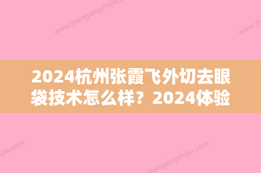 2024杭州张霞飞外切去眼袋技术怎么样？2024体验案例公布