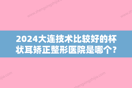 2024大连技术比较好的杯状耳矫正整形医院是哪个？（杯状耳整形难度大吗）