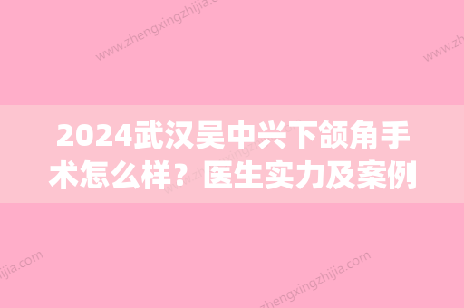 2024武汉吴中兴下颌角手术怎么样？医生实力及案例分享(吴中兴正颌手术案例)