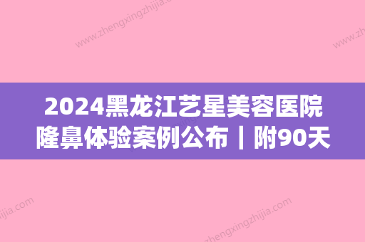 2024黑龙江艺星美容医院隆鼻体验案例公布｜附90天恢复效果图(哈尔滨艺星美容整形医院)