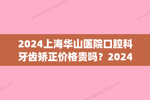 2024上海华山医院口腔科牙齿矫正价格贵吗？2024价格表及案例分享(上海华山医院补牙多少钱一颗)