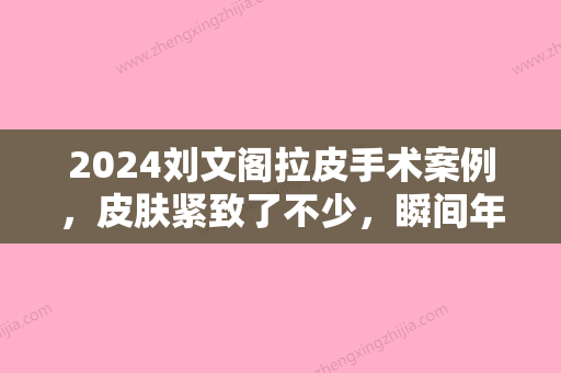 2024刘文阁拉皮手术案例	，皮肤紧致了不少，瞬间年轻