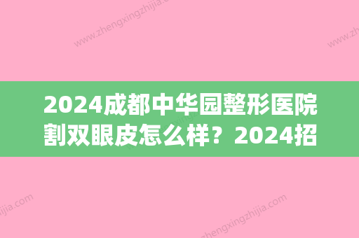 2024成都中华园整形医院割双眼皮怎么样？2024招牌案例公开(成都美容整形医院好吗割双眼皮多少钱)