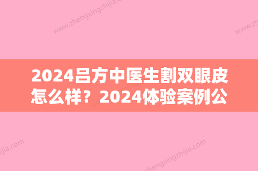 2024吕方中医生割双眼皮怎么样？2024体验案例公布