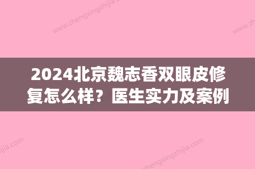 2024北京魏志香双眼皮修复怎么样？医生实力及案例一览(魏志香双眼皮修复的怎么样)