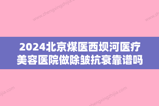 2024北京煤医西坝河医疗美容医院做除皱抗衰靠谱吗？2024体验案例公布