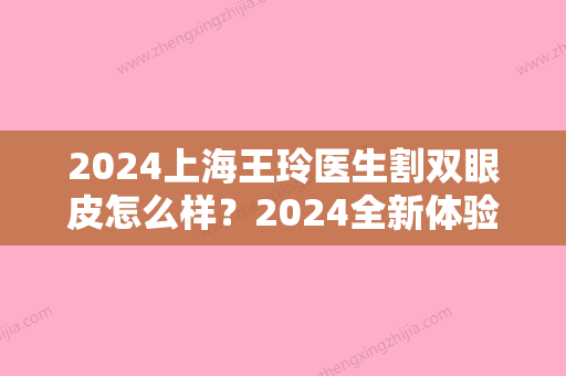 2024上海王玲医生割双眼皮怎么样？2024全新体验案例一览