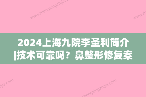 2024上海九院李圣利简介|技术可靠吗？鼻整形修复案例(九院李圣利鼻修复好吗)