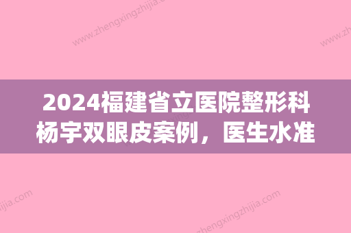 2024福建省立医院整形科杨宇双眼皮案例，医生水准+审美全展示(福州省立杨宇双眼皮)