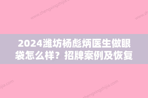 2024潍坊杨彪炳医生做眼袋怎么样？招牌案例及恢复过程图分享