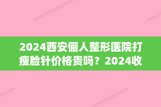 2024西安俪人整形医院打瘦脸针价格贵吗？2024收费标准及案例一览(整形医院瘦脸针多少钱)