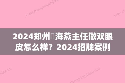 2024郑州侴海燕主任做双眼皮怎么样？2024招牌案例一览(郑州张鹏做双眼皮怎么样)