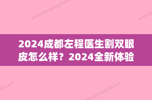 2024成都左程医生割双眼皮怎么样？2024全新体验案例及效果图一览(成都擅长做双眼皮的医院)