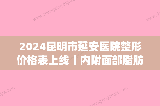 2024昆明市延安医院整形价格表上线｜内附面部脂肪填充案例(昆明延安医院整形美容)