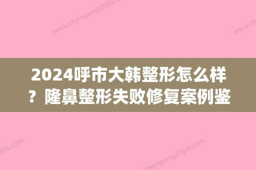 2024呼市大韩整形怎么样？隆鼻整形失败修复案例鉴赏(呼和浩特大韩整形医院怎么样)