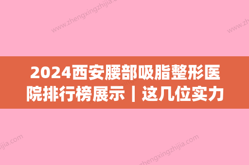 2024西安腰部吸脂整形医院排行榜展示｜这几位实力口碑都靠谱(西安腰部抽脂减肥)