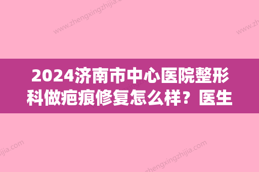 2024济南市中心医院整形科做疤痕修复怎么样？医生实力及案例公布(济南市中心医院有整形科吗)