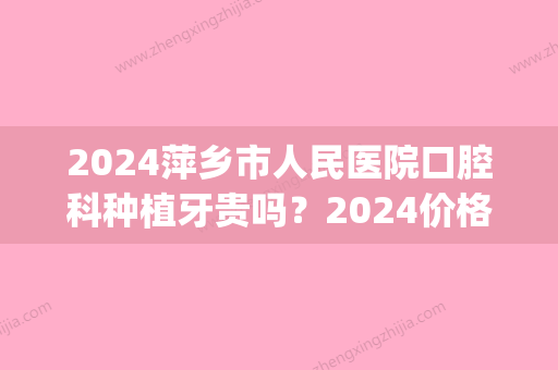 2024萍乡市人民医院口腔科种植牙贵吗？2024价格表及案例分享(宁德市医院种植牙一颗多少钱)