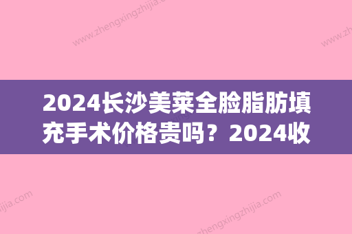 2024长沙美莱全脸脂肪填充手术价格贵吗？2024收费标准及案例公布(全脸脂肪填充费用)