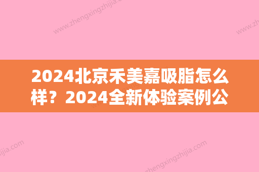 2024北京禾美嘉吸脂怎么样？2024全新体验案例公布