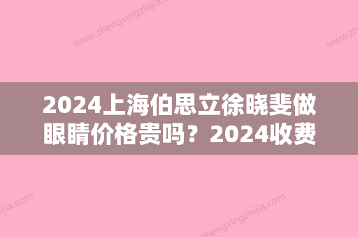 2024上海伯思立徐晓斐做眼睛价格贵吗？2024收费标准及案例一览