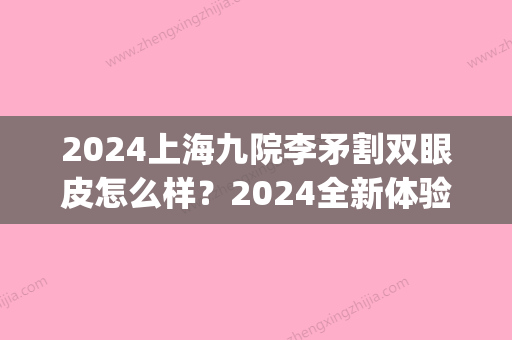 2024上海九院李矛割双眼皮怎么样？2024全新体验案例公开(上海九院整形双眼)