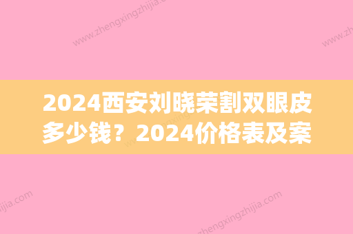 2024西安刘晓荣割双眼皮多少钱？2024价格表及案例一览(西安双眼皮手术价格)