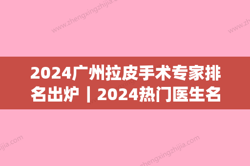 2024广州拉皮手术专家排名出炉｜2024热门医生名单全新一览(拉皮手术比较好医生排名)