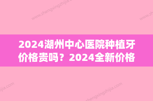 2024湖州中心医院种植牙价格贵吗？2024全新价格表及案例公开(湖州植牙一颗大概多少钱)