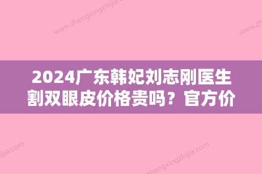 2024广东韩妃刘志刚医生割双眼皮价格贵吗？官方价格表及案例分享