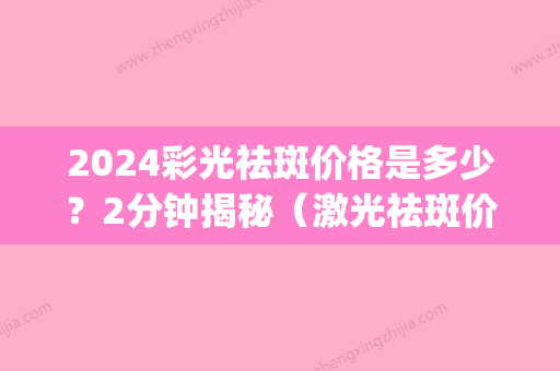 2024彩光祛斑价格是多少？2分钟揭秘（激光祛斑价格多少钱）(激光祛斑2024)