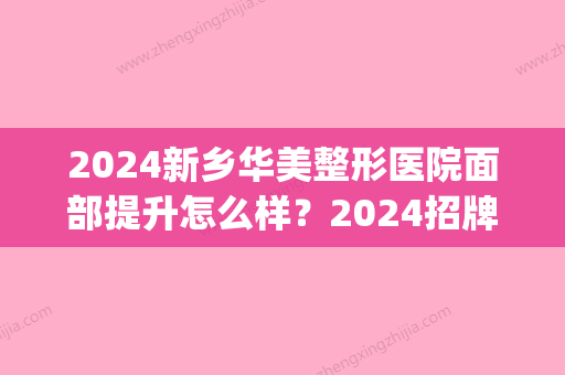 2024新乡华美整形医院面部提升怎么样？2024招牌案例及效果图公布(新乡医美整形哪里好)