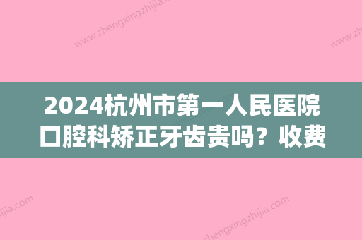 2024杭州市第一人民医院口腔科矫正牙齿贵吗？收费标准及案例一览(杭州矫正牙齿费用)