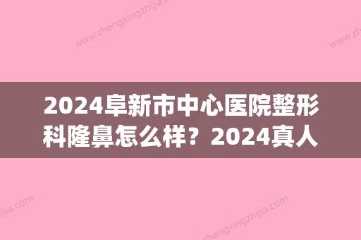 2024阜新市中心医院整形科隆鼻怎么样？2024真人体验案例公布(阜新哪家整形医院好谁知道)