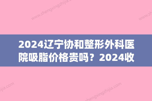 2024辽宁协和整形外科医院吸脂价格贵吗？2024收费表及案例一览(北京协和医院吸脂价格)