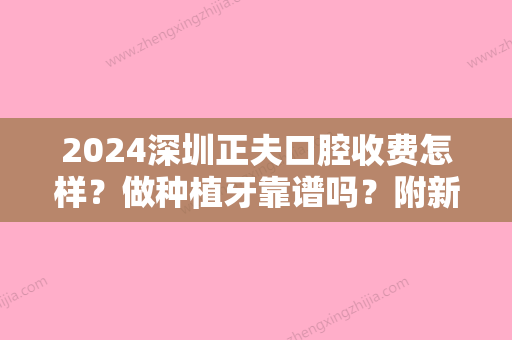 2024深圳正夫口腔收费怎样？做种植牙靠谱吗？附新版体验案例