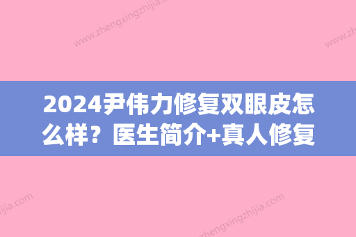 2024尹伟力修复双眼皮怎么样？医生简介+真人修复双眼皮案例(尹成瑶医生做双眼皮修复)