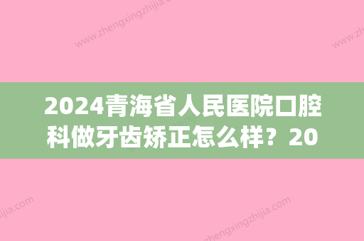 2024青海省人民医院口腔科做牙齿矫正怎么样？2024全新体验案例公布(青海省人民医院口腔科主任)