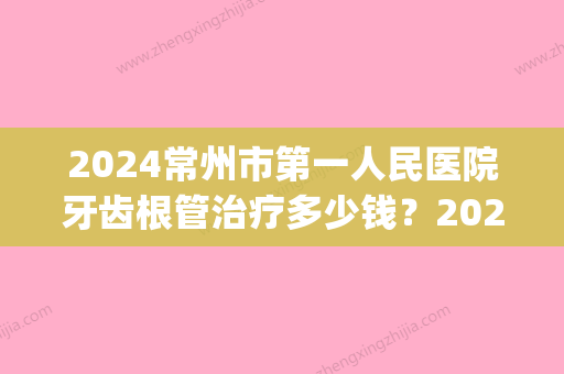 2024常州市第一人民医院牙齿根管治疗多少钱？2024价格表及案例一览(常州口腔医院根管治疗多少钱)