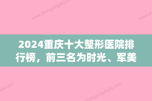 2024重庆十大整形医院排行榜，前三名为时光、军美、联合丽格(重庆名气比较大的整形医院)