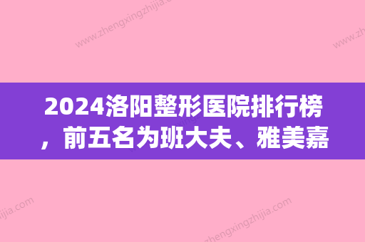 2024洛阳整形医院排行榜，前五名为班大夫	、雅美嘉、孔繁荣……(洛阳中心医院整形)