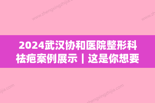 2024武汉协和医院整形科祛疤案例展示｜这是你想要的效果吗？(武汉协和去疤痕怎么样)