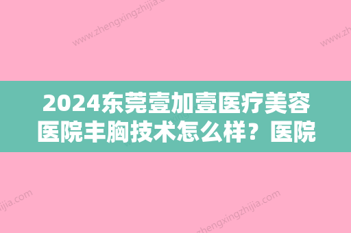 2024东莞壹加壹医疗美容医院丰胸技术怎么样？医院隆胸实力及案例一览