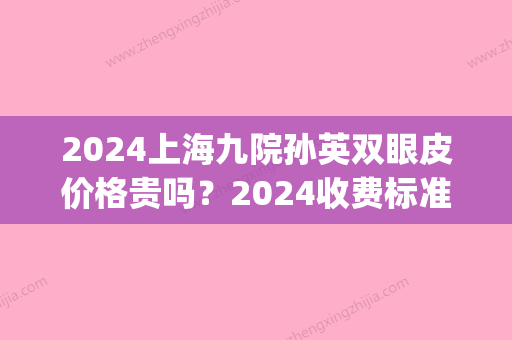 2024上海九院孙英双眼皮价格贵吗？2024收费标准及案例公布(上海九院双眼皮费用2024)