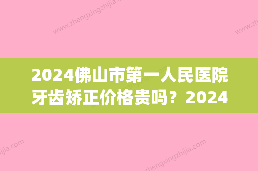 2024佛山市第一人民医院牙齿矫正价格贵吗？2024收费表及案例公布(佛山牙齿矫正多少钱)